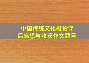 中国传统文化概论课后感想与收获作文题目