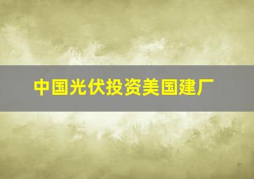 中国光伏投资美国建厂