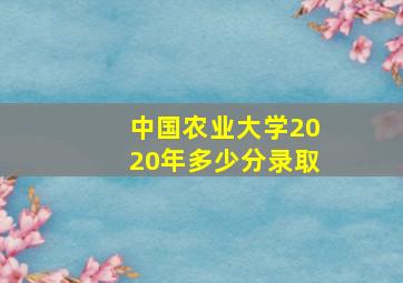 中国农业大学2020年多少分录取