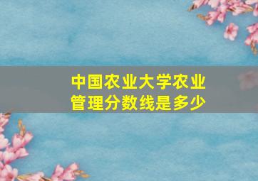 中国农业大学农业管理分数线是多少