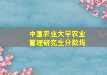 中国农业大学农业管理研究生分数线