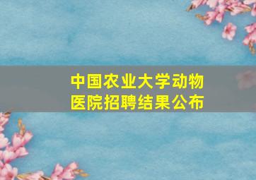 中国农业大学动物医院招聘结果公布