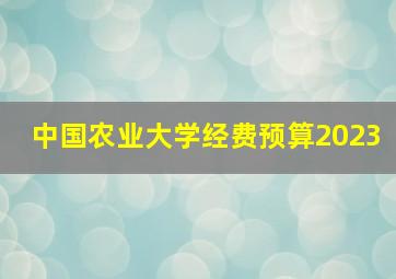 中国农业大学经费预算2023