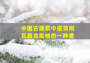 中国古建筑中屋顶用瓦最高规格的一种是