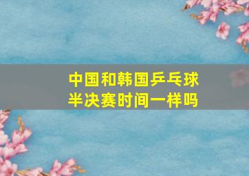 中国和韩国乒乓球半决赛时间一样吗