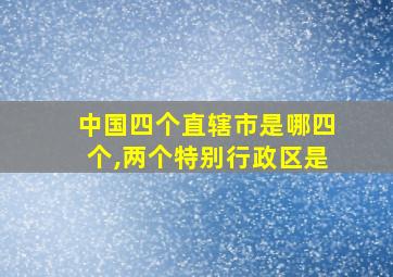 中国四个直辖市是哪四个,两个特别行政区是