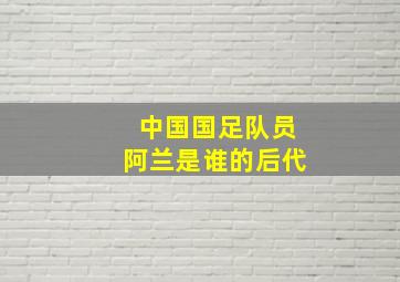 中国国足队员阿兰是谁的后代