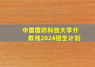 中国国防科技大学分数线2024招生计划