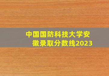 中国国防科技大学安徽录取分数线2023