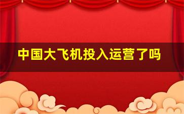 中国大飞机投入运营了吗