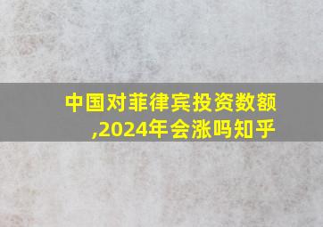 中国对菲律宾投资数额,2024年会涨吗知乎