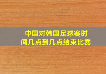 中国对韩国足球赛时间几点到几点结束比赛