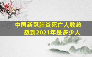 中国新冠肺炎死亡人数总数到2021年是多少人