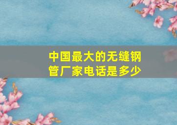 中国最大的无缝钢管厂家电话是多少