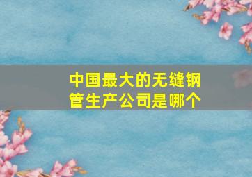 中国最大的无缝钢管生产公司是哪个