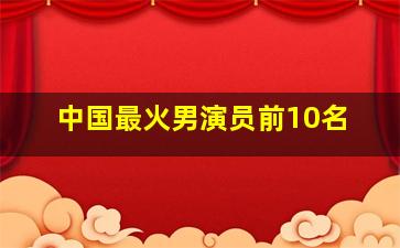 中国最火男演员前10名