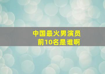 中国最火男演员前10名是谁啊