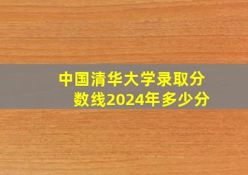 中国清华大学录取分数线2024年多少分