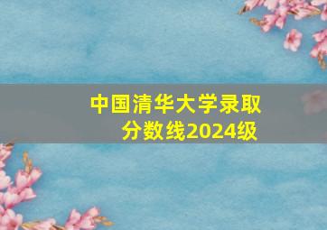 中国清华大学录取分数线2024级