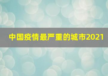 中国疫情最严重的城市2021