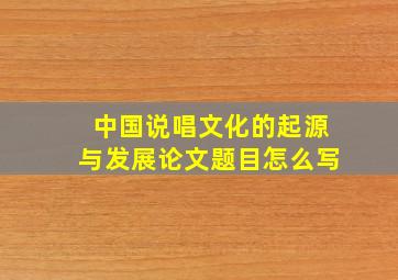 中国说唱文化的起源与发展论文题目怎么写