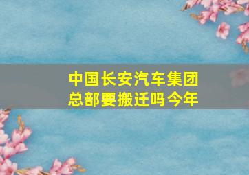 中国长安汽车集团总部要搬迁吗今年