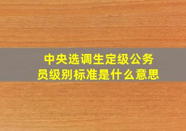 中央选调生定级公务员级别标准是什么意思