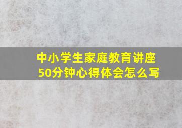 中小学生家庭教育讲座50分钟心得体会怎么写