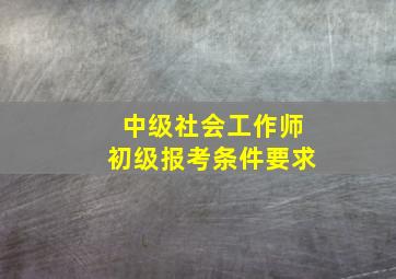 中级社会工作师初级报考条件要求