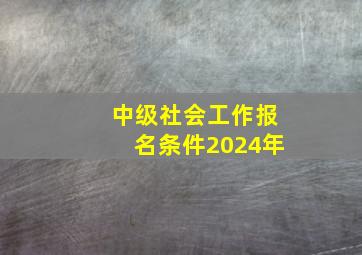 中级社会工作报名条件2024年