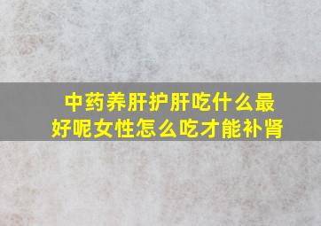 中药养肝护肝吃什么最好呢女性怎么吃才能补肾