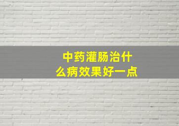 中药灌肠治什么病效果好一点