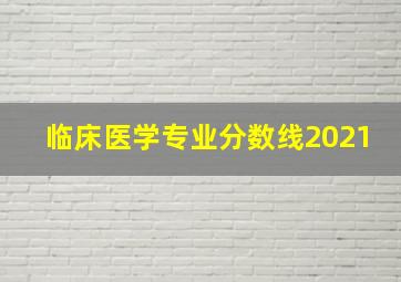 临床医学专业分数线2021