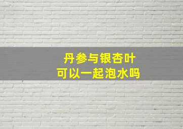 丹参与银杏叶可以一起泡水吗