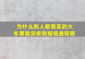 为什么别人帮我买的火车票我没收到短信通知呢