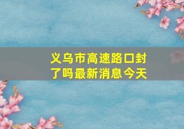 义乌市高速路口封了吗最新消息今天