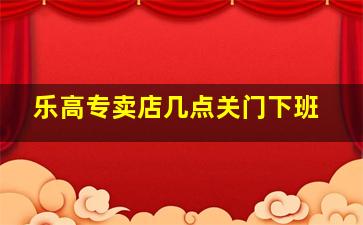 乐高专卖店几点关门下班