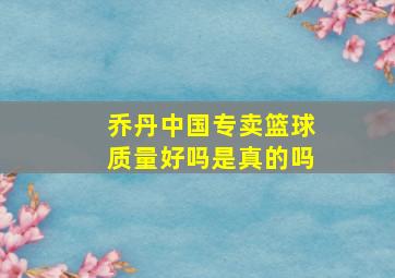 乔丹中国专卖篮球质量好吗是真的吗