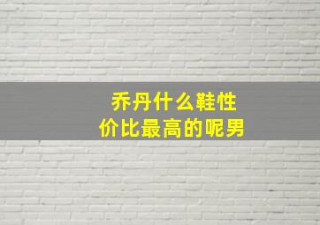 乔丹什么鞋性价比最高的呢男