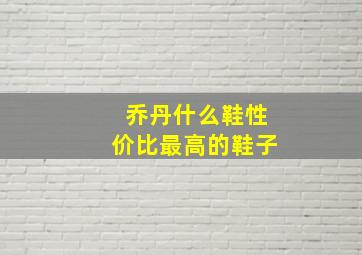 乔丹什么鞋性价比最高的鞋子