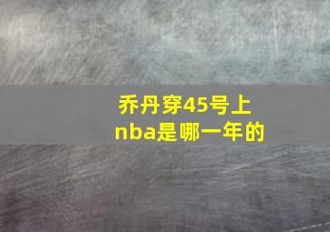 乔丹穿45号上nba是哪一年的