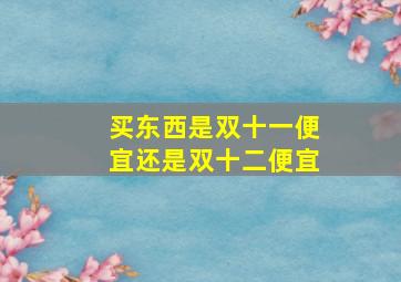 买东西是双十一便宜还是双十二便宜