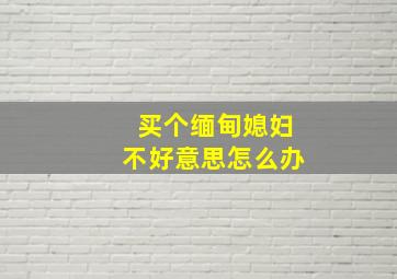 买个缅甸媳妇不好意思怎么办