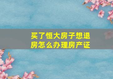 买了恒大房子想退房怎么办理房产证