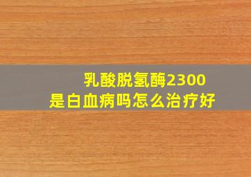 乳酸脱氢酶2300是白血病吗怎么治疗好