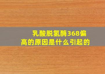 乳酸脱氢酶368偏高的原因是什么引起的