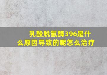 乳酸脱氢酶396是什么原因导致的呢怎么治疗