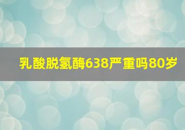 乳酸脱氢酶638严重吗80岁