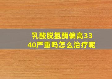 乳酸脱氢酶偏高3340严重吗怎么治疗呢