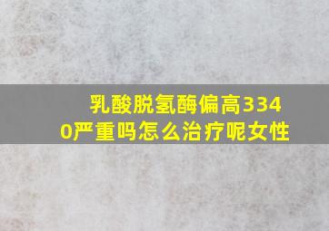 乳酸脱氢酶偏高3340严重吗怎么治疗呢女性